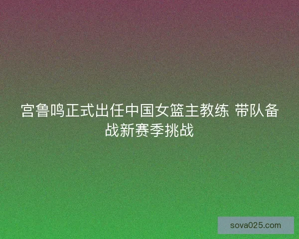 宫鲁鸣正式出任中国女篮主教练 带队备战新赛季挑战 宫鲁鸣正式出任中国女篮主教练 带队备战新赛季挑战