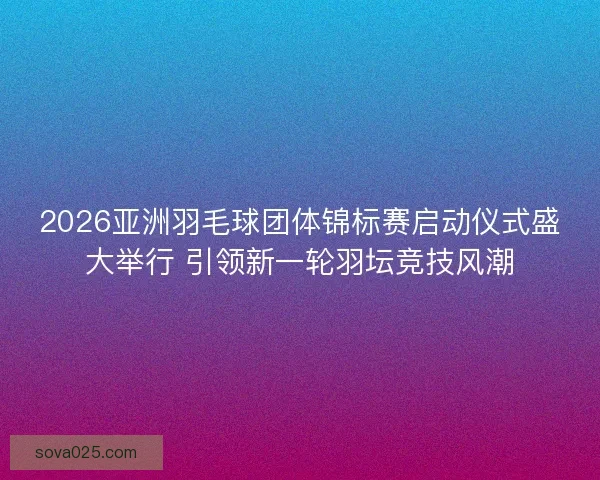 2026亚洲羽毛球团体锦标赛启动仪式盛大举行 引领新一轮羽坛竞技风潮 2026亚洲羽毛球团体锦标赛启动仪式盛大举行 引领新一轮羽坛竞技风潮