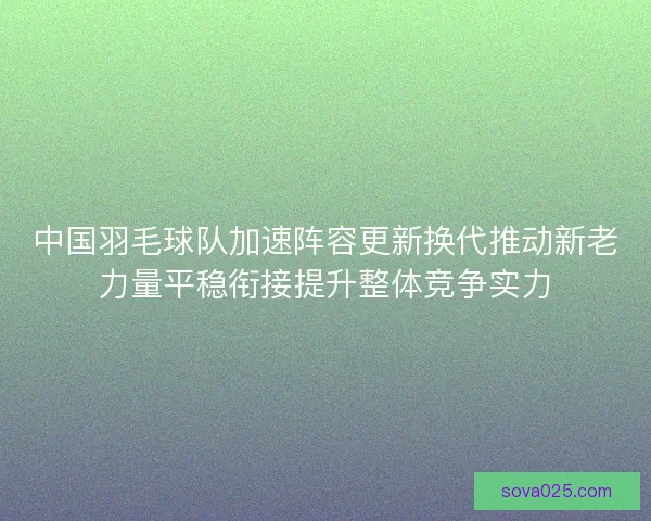 中国羽毛球队加速阵容更新换代推动新老力量平稳衔接提升整体竞争实力 中国羽毛球队加速阵容更新换代推动新老力量平稳衔接提升整体竞争实力