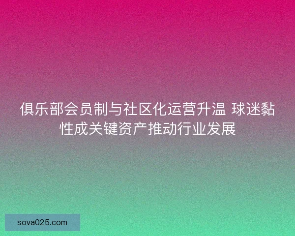 俱乐部会员制与社区化运营升温 球迷黏性成关键资产推动行业发展 俱乐部会员制与社区化运营升温 球迷黏性成关键资产推动行业发展