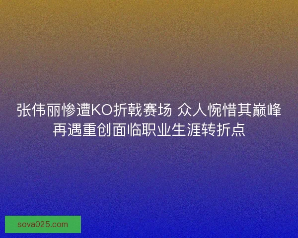 张伟丽惨遭KO折戟赛场 众人惋惜其巅峰再遇重创面临职业生涯转折点 张伟丽惨遭KO折戟赛场 众人惋惜其巅峰再遇重创面临职业生涯转折点