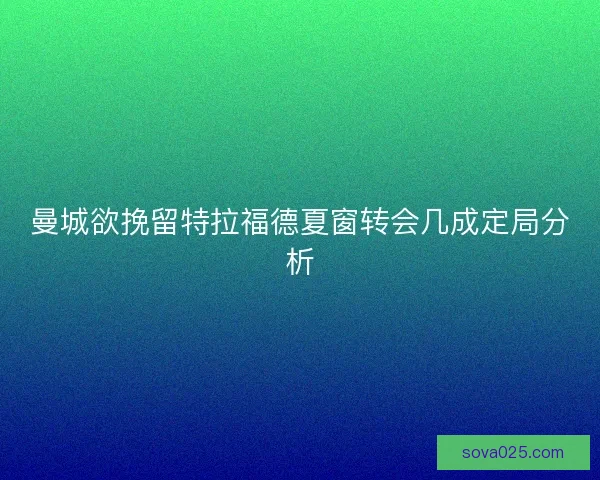 曼城欲挽留特拉福德夏窗转会几成定局分析
