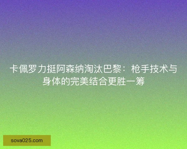 卡佩罗力挺阿森纳淘汰巴黎：枪手技术与身体的完美结合更胜一筹