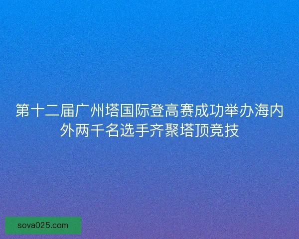第十二届广州塔国际登高赛成功举办海内外两千名选手齐聚塔顶竞技