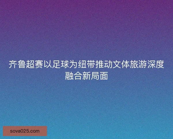 齐鲁超赛以足球为纽带推动文体旅游深度融合新局面 齐鲁超赛以足球为纽带推动文体旅游深度融合新局面