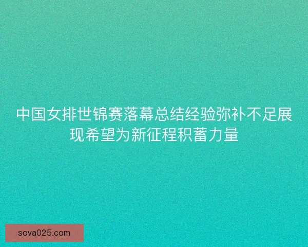 中国女排世锦赛落幕总结经验弥补不足展现希望为新征程积蓄力量 中国女排世锦赛落幕总结经验弥补不足展现希望为新征程积蓄力量