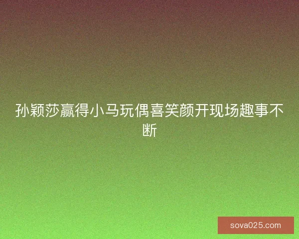 孙颖莎赢得小马玩偶喜笑颜开现场趣事不断 孙颖莎赢得小马玩偶喜笑颜开现场趣事不断