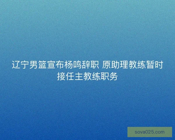 辽宁男篮宣布杨鸣辞职 原助理教练暂时接任主教练职务