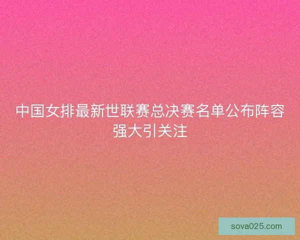 中国女排最新世联赛总决赛名单公布阵容强大引关注
