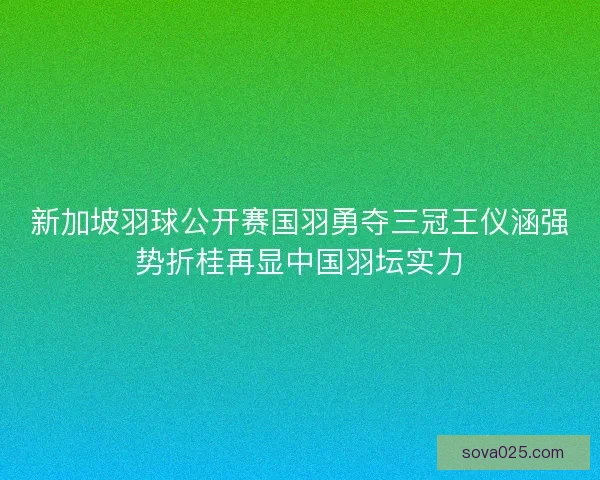 新加坡羽球公开赛国羽勇夺三冠王仪涵强势折桂再显中国羽坛实力