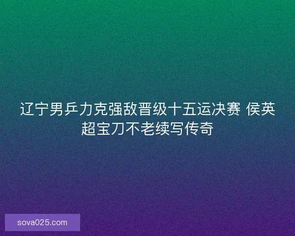 辽宁男乒力克强敌晋级十五运决赛 侯英超宝刀不老续写传奇