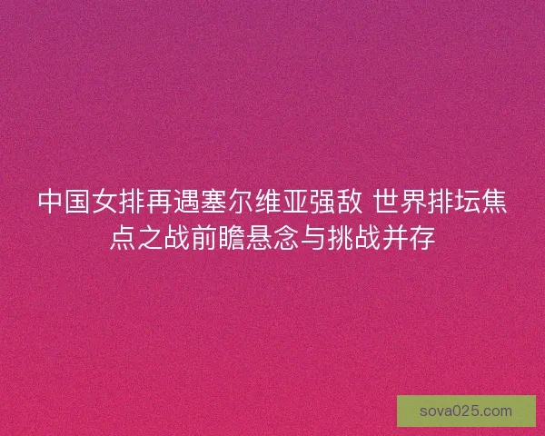 中国女排再遇塞尔维亚强敌 世界排坛焦点之战前瞻悬念与挑战并存
