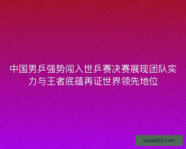 中国男乒强势闯入世乒赛决赛展现团队实力与王者底蕴再证世界领先地位 中国男乒强势闯入世乒赛决赛展现团队实力与王者底蕴再证世界领先地位