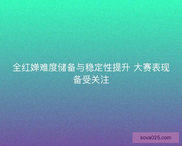 全红婵难度储备与稳定性提升 大赛表现备受关注 全红婵难度储备与稳定性提升 大赛表现备受关注