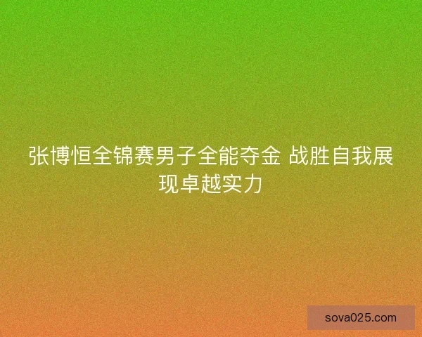 张博恒全锦赛男子全能夺金 战胜自我展现卓越实力 张博恒全锦赛男子全能夺金 战胜自我展现卓越实力